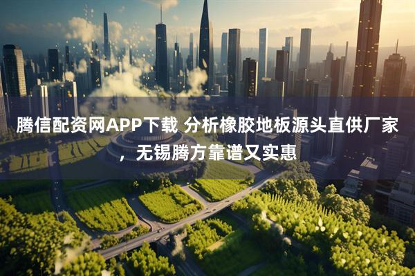 腾信配资网APP下载 分析橡胶地板源头直供厂家，无锡腾方靠谱又实惠