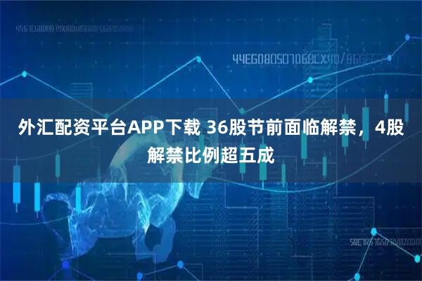 外汇配资平台APP下载 36股节前面临解禁，4股解禁比例超五成