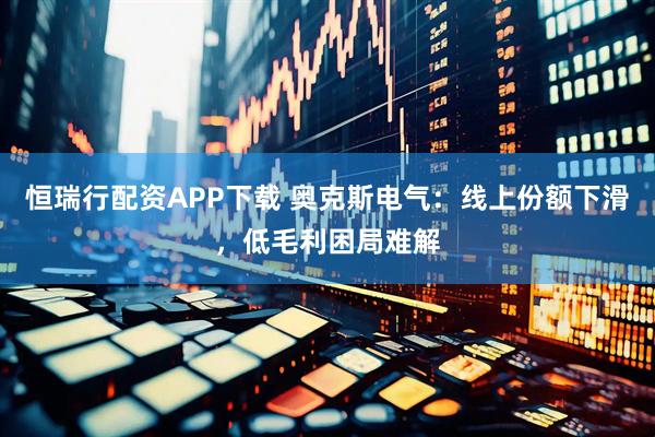 恒瑞行配资APP下载 奥克斯电气：线上份额下滑，低毛利困局难解