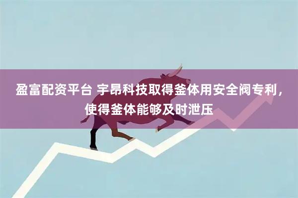 盈富配资平台 宇昂科技取得釜体用安全阀专利，使得釜体能够及时泄压
