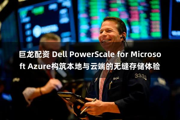 巨龙配资 Dell PowerScale for Microsoft Azure构筑本地与云端的无缝存储体验