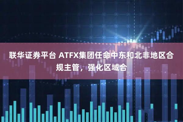 联华证券平台 ATFX集团任命中东和北非地区合规主管，强化区域合